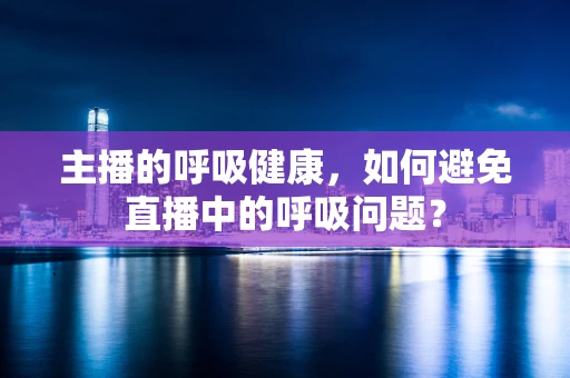 主播的呼吸健康，如何避免直播中的呼吸问题？