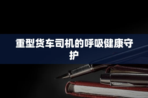重型货车司机的呼吸健康守护