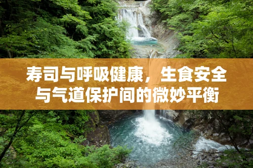寿司与呼吸健康，生食安全与气道保护间的微妙平衡