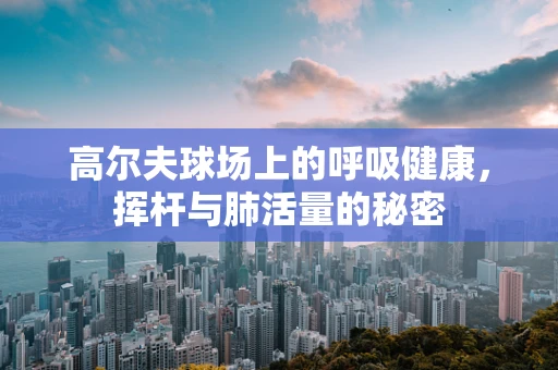 高尔夫球场上的呼吸健康，挥杆与肺活量的秘密