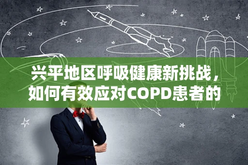 兴平地区呼吸健康新挑战，如何有效应对COPD患者的急性发作？