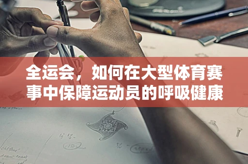 全运会，如何在大型体育赛事中保障运动员的呼吸健康？
