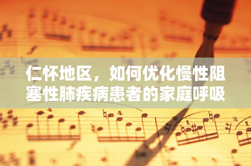 仁怀地区，如何优化慢性阻塞性肺疾病患者的家庭呼吸治疗管理？