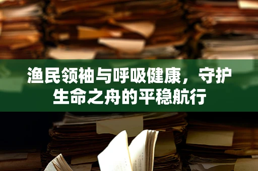 渔民领袖与呼吸健康，守护生命之舟的平稳航行