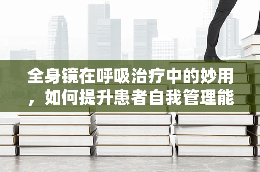 全身镜在呼吸治疗中的妙用，如何提升患者自我管理能力？