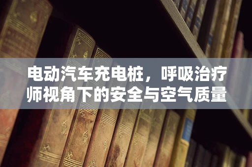 电动汽车充电桩，呼吸治疗师视角下的安全与空气质量考量