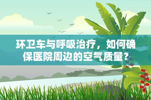 环卫车与呼吸治疗，如何确保医院周边的空气质量？