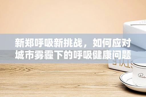 新郑呼吸新挑战，如何应对城市雾霾下的呼吸健康问题？