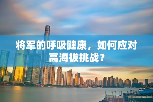 将军的呼吸健康，如何应对高海拔挑战？