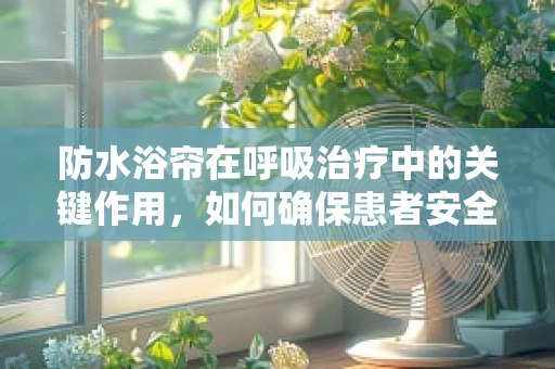 防水浴帘在呼吸治疗中的关键作用，如何确保患者安全与治疗效率？