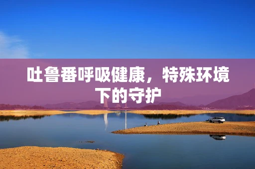 吐鲁番呼吸健康，特殊环境下的守护