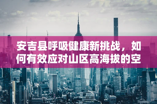 安吉县呼吸健康新挑战，如何有效应对山区高海拔的空气稀薄问题？
