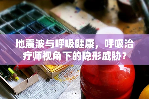 地震波与呼吸健康，呼吸治疗师视角下的隐形威胁？