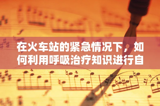 在火车站的紧急情况下，如何利用呼吸治疗知识进行自救与互救？