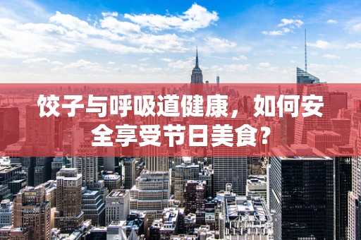饺子与呼吸道健康，如何安全享受节日美食？