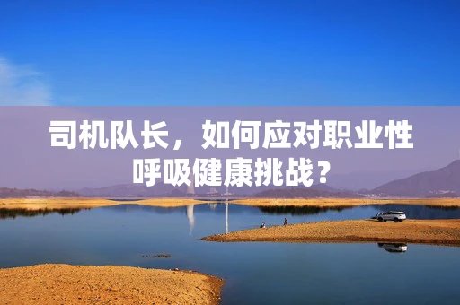 司机队长，如何应对职业性呼吸健康挑战？