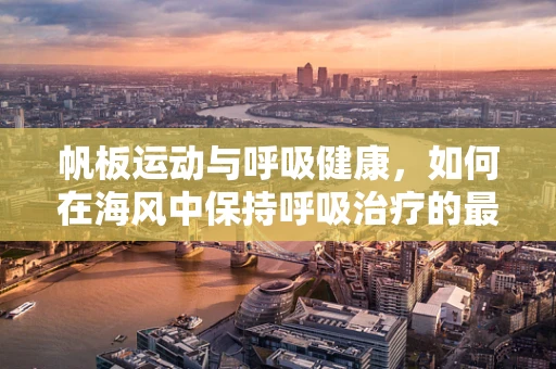 帆板运动与呼吸健康，如何在海风中保持呼吸治疗的最佳实践？