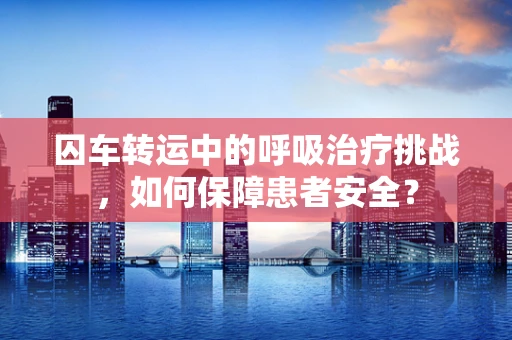 囚车转运中的呼吸治疗挑战，如何保障患者安全？