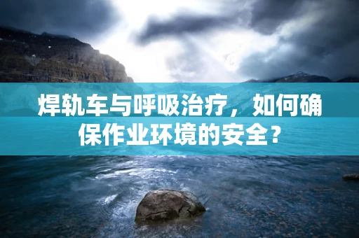 焊轨车与呼吸治疗，如何确保作业环境的安全？