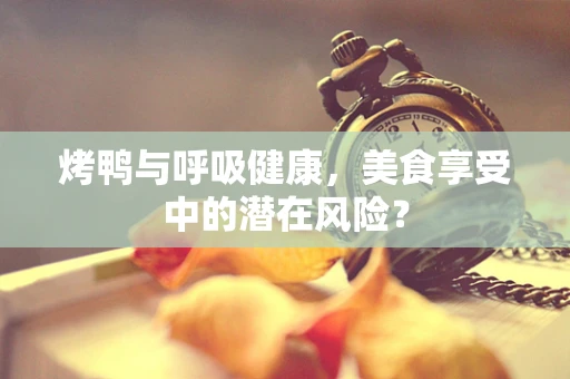 烤鸭与呼吸健康，美食享受中的潜在风险？