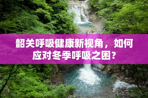 韶关呼吸健康新视角，如何应对冬季呼吸之困？