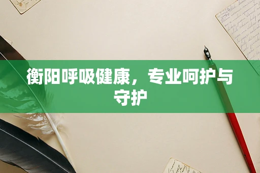 衡阳呼吸健康，专业呵护与守护