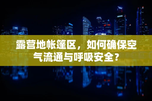 露营地帐篷区，如何确保空气流通与呼吸安全？