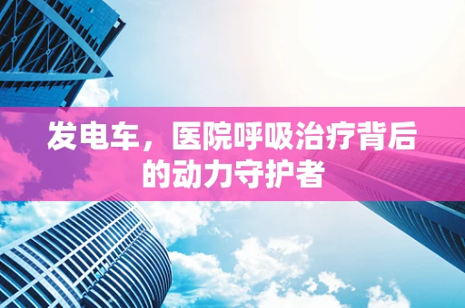 发电车，医院呼吸治疗背后的动力守护者