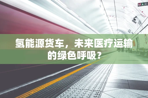 氢能源货车，未来医疗运输的绿色呼吸？
