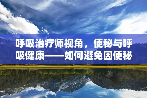 呼吸治疗师视角，便秘与呼吸健康——如何避免因便秘引发的呼吸问题？