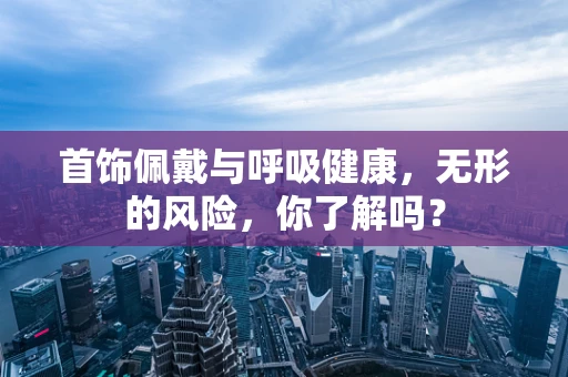 首饰佩戴与呼吸健康，无形的风险，你了解吗？