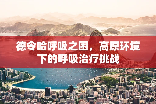 德令哈呼吸之困，高原环境下的呼吸治疗挑战