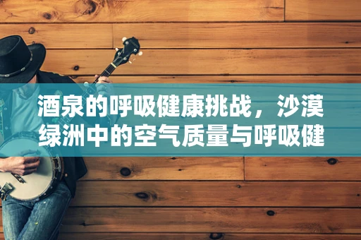 酒泉的呼吸健康挑战，沙漠绿洲中的空气质量与呼吸健康