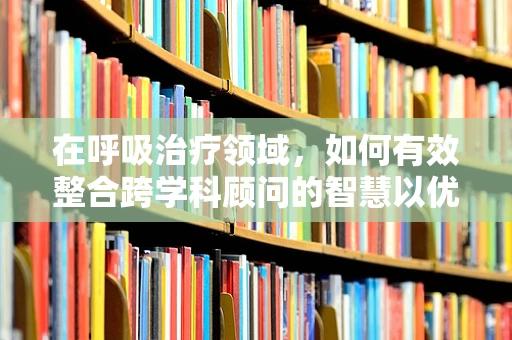 在呼吸治疗领域，如何有效整合跨学科顾问的智慧以优化患者治疗方案？
