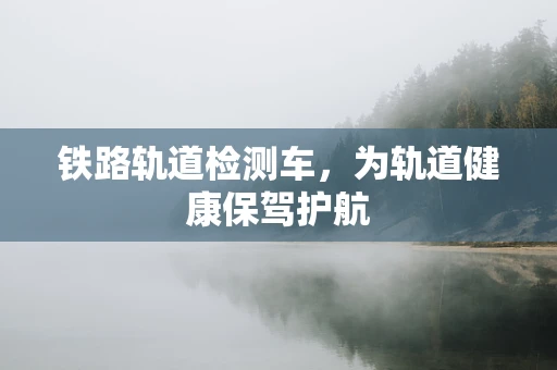 铁路轨道检测车，为轨道健康保驾护航