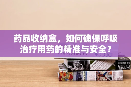 药品收纳盒，如何确保呼吸治疗用药的精准与安全？