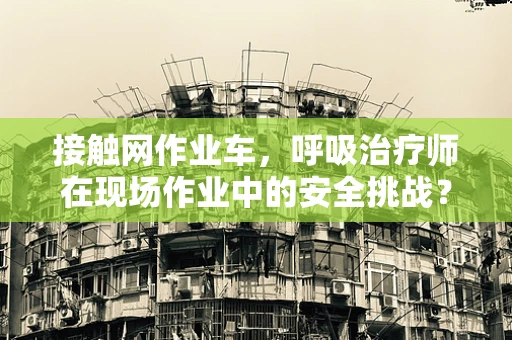 接触网作业车，呼吸治疗师在现场作业中的安全挑战？