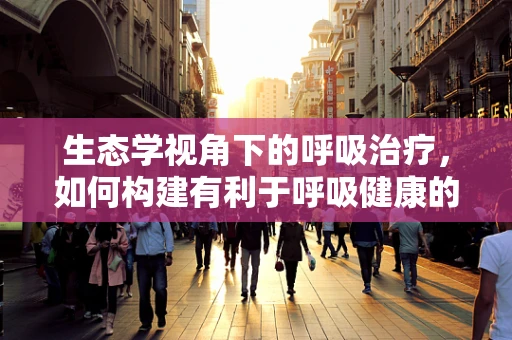 生态学视角下的呼吸治疗，如何构建有利于呼吸健康的医院环境？