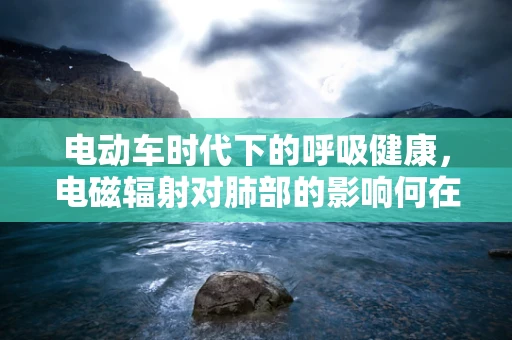 电动车时代下的呼吸健康，电磁辐射对肺部的影响何在？