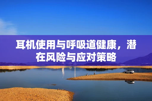 耳机使用与呼吸道健康，潜在风险与应对策略
