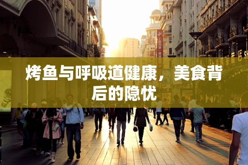 烤鱼与呼吸道健康，美食背后的隐忧