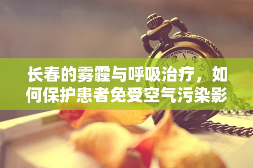 长春的雾霾与呼吸治疗，如何保护患者免受空气污染影响？