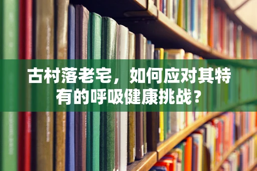 古村落老宅，如何应对其特有的呼吸健康挑战？