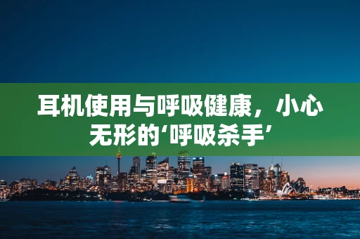 耳机使用与呼吸健康，小心无形的‘呼吸杀手’