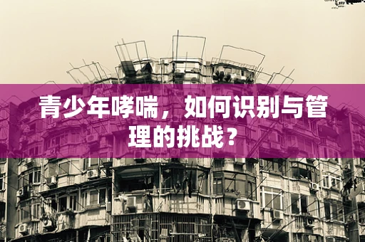 青少年哮喘，如何识别与管理的挑战？