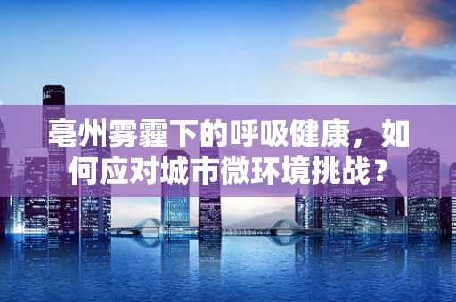 亳州雾霾下的呼吸健康，如何应对城市微环境挑战？