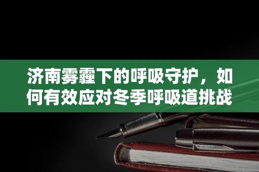 济南雾霾下的呼吸守护，如何有效应对冬季呼吸道挑战？