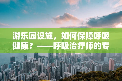 游乐园设施，如何保障呼吸健康？——呼吸治疗师的专业视角