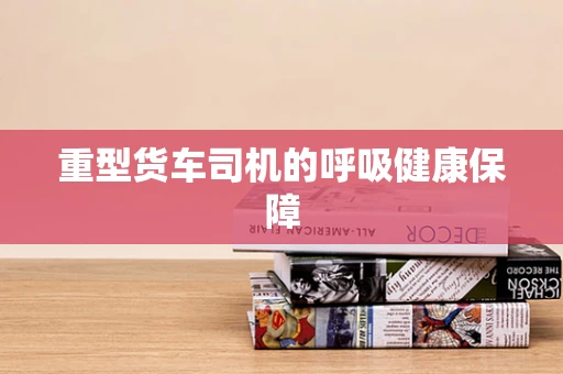 重型货车司机的呼吸健康保障