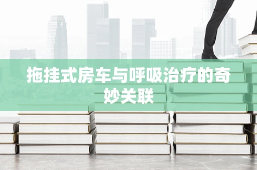 拖挂式房车与呼吸治疗的奇妙关联